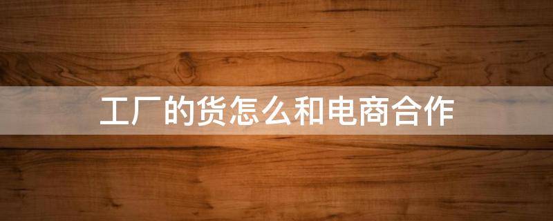 工厂的货怎么和电商合作 工厂如何和电商合作