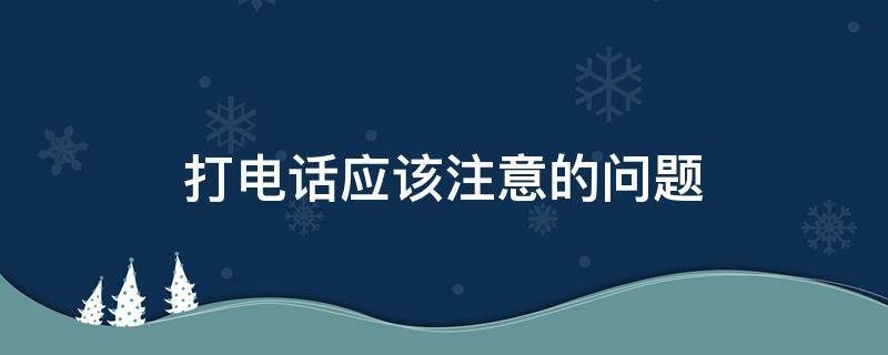 打电话应该注意的问题 打电话应该注意的问题有哪些