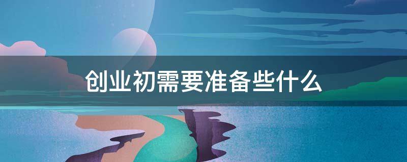 创业初需要准备些什么（创业初期需要准备什么）