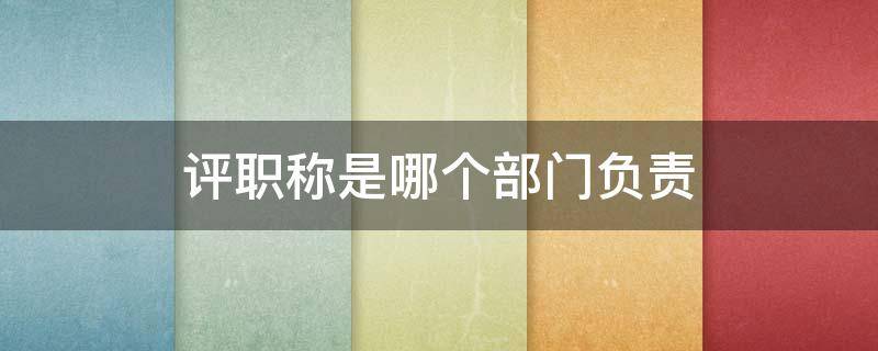 评职称是哪个部门负责（老师评职称是哪个部门负责）