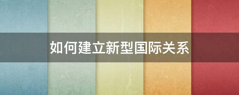 如何建立新型国际关系 如何建立新型国际关系毛概