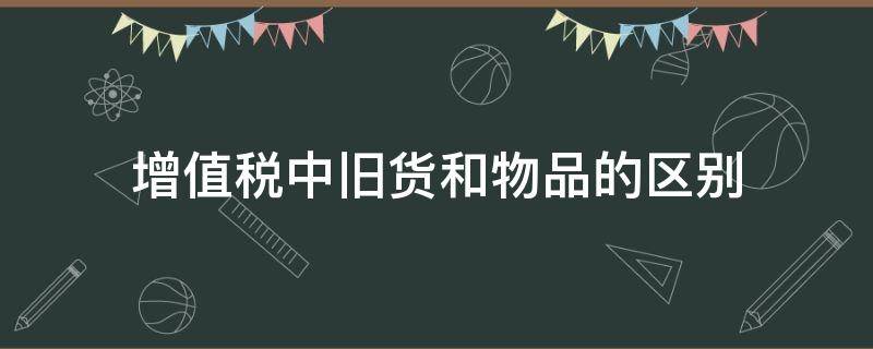 增值税中旧货和物品的区别（增值税中旧货和物品的区别有哪些）