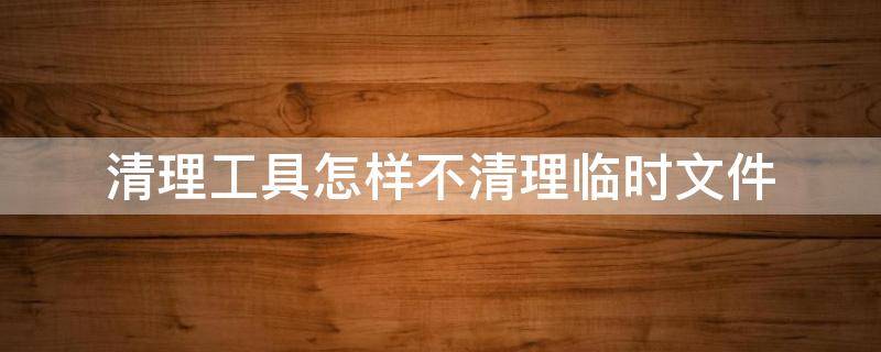 清理工具怎样不清理临时文件 清理工具怎样不清理临时文件呢