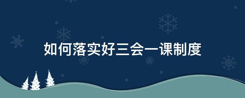 如何落实好三会一课制度（如何落实好三会一课制度建设）