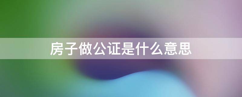 房子做公证是什么意思 房子做公证是什么意思呀