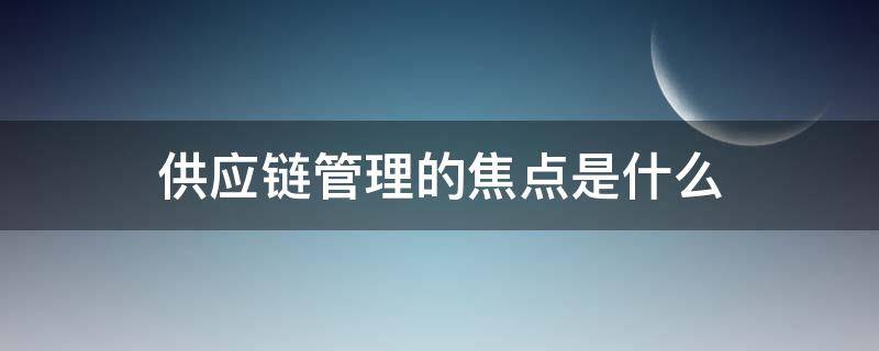 供应链管理的焦点是什么 供应链管理的焦点包括