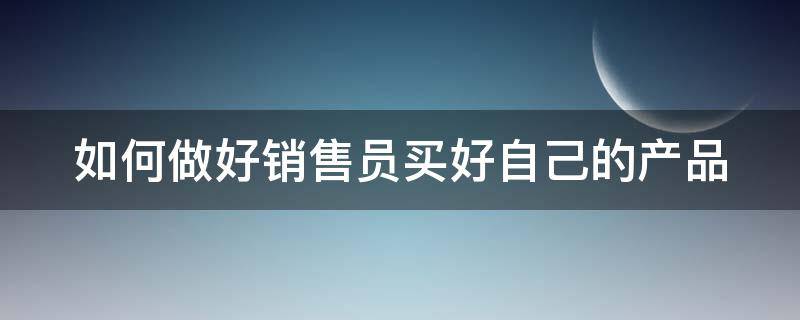 如何做好销售员买好自己的产品 如何做好销售员买好自己的产品工作