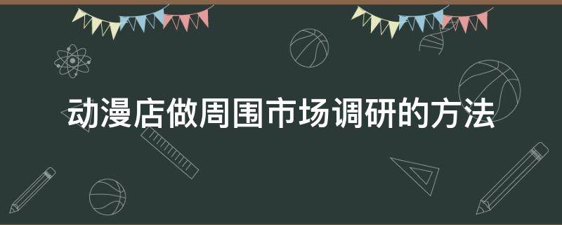 动漫店做周围市场调研的方法（动漫店做周围市场调研的方法有哪些）