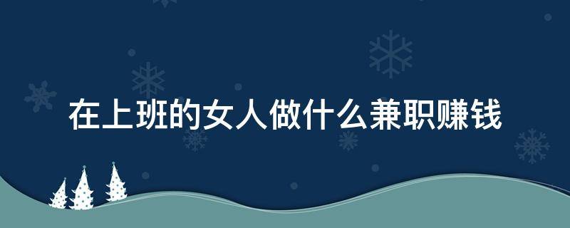 在上班的女人做什么兼职赚钱 平时上班的女人做什么兼职最赚钱