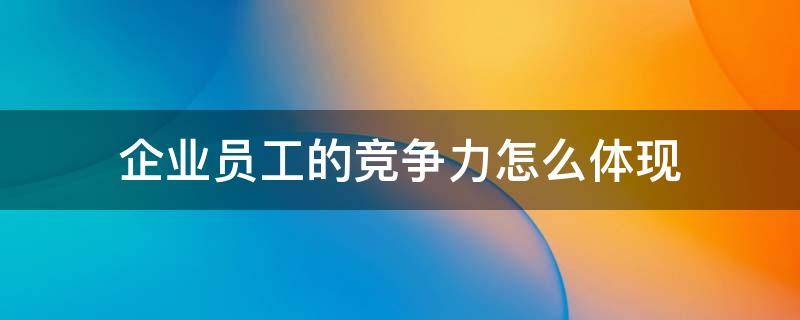 企业员工的竞争力怎么体现 企业竞争力的关键因素是员工的素质和积极性