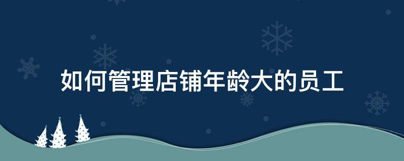 如何管理店铺年龄大的员工（如何管理店铺年龄大的员工工作）