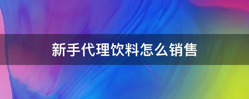 新手代理饮料怎么销售（新手代理饮料怎么销售好）
