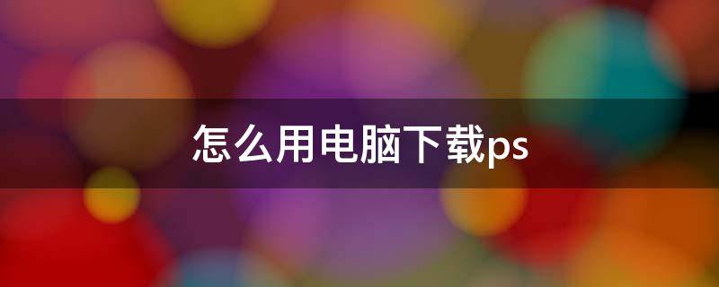 怎么用电脑下载ps 怎么用电脑下载photoshop