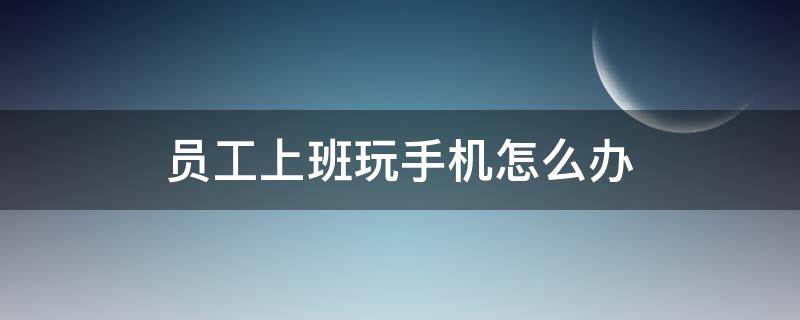 员工上班玩手机怎么办（关于员工上班玩手机的说说）