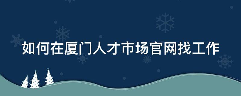 如何在厦门人才市场官网找工作 厦门人才网怎么找工作