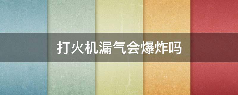 打火机漏气会爆炸吗 打火机漏气会爆炸吗为什么