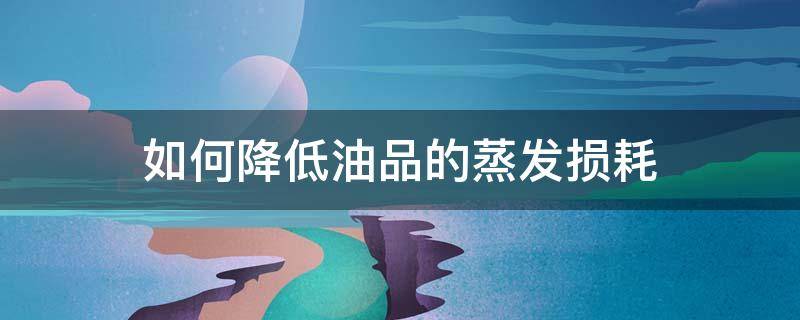 如何降低油品的蒸发损耗（降低油品蒸发损耗的措施）