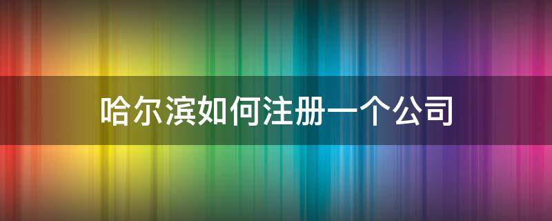 哈尔滨如何注册一个公司（哈尔滨注册公司流程和费用标准）
