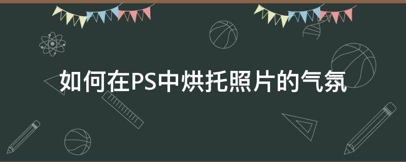 如何在PS中烘托照片的气氛（如何在ps中烘托照片的气氛效果）