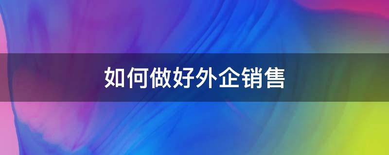 如何做好外企销售（如何做好外企销售人员）