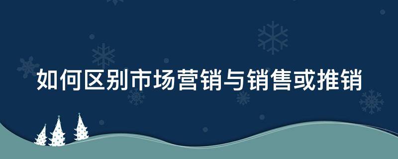 如何区别市场营销与销售或推销（简述市场营销与推销,销售的区别）