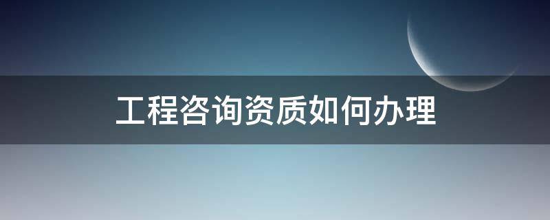 工程咨询资质如何办理（工程咨询资质如何办理流程）