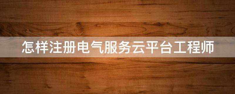 怎样注册电气服务云平台工程师（电气服务云平台app下载）