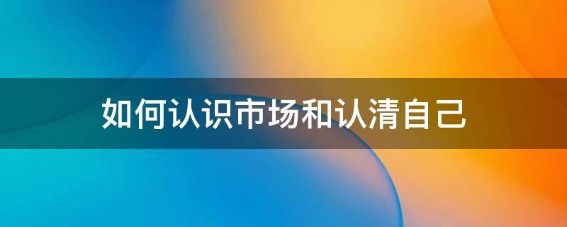 如何认识市场和认清自己 怎样认识市场