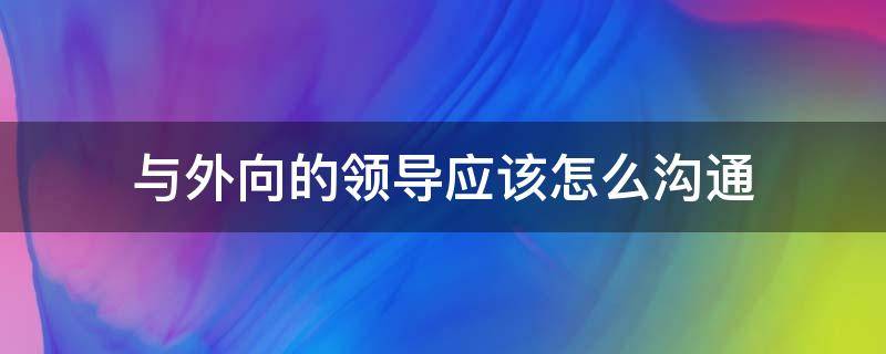 与外向的领导应该怎么沟通（与外向的领导应该怎么沟通聊天）