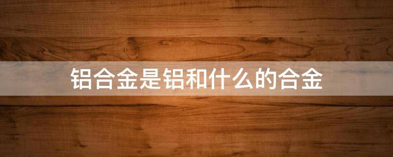 铝合金是铝和什么的合金 铝合金是什么和什么的合金