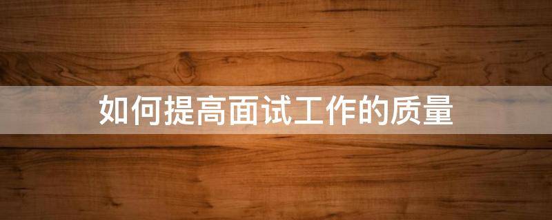 如何提高面试工作的质量（如何提高面试工作的质量和能力）