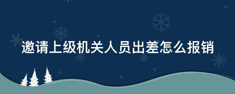 邀请上级机关人员出差怎么报销（邀请出差通知函）