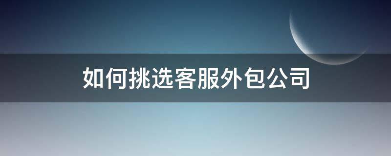 如何挑选客服外包公司（如何挑选客服外包公司工作）