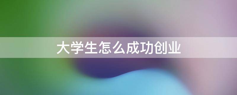 大学生怎么成功创业 大学生如何创业成功