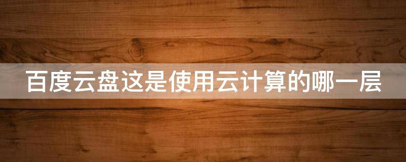 百度云盘这是使用云计算的哪一层（百度网盘属于云计算的什么服务）