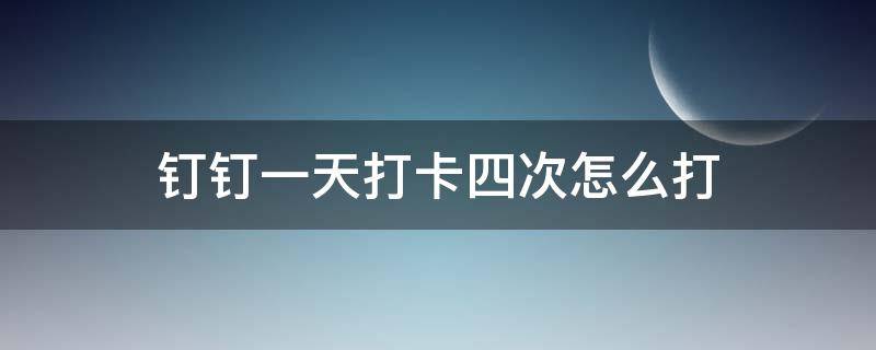 钉钉一天打卡四次怎么打（钉钉打卡一天打四次怎么撤回）