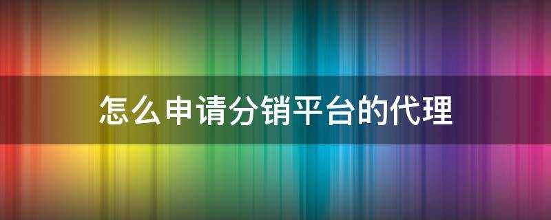 怎么申请分销平台的代理（怎么申请成为分销商）