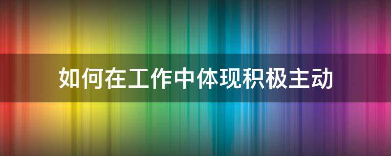 如何在工作中体现积极主动 如何在你的工作岗位中体现积极主动