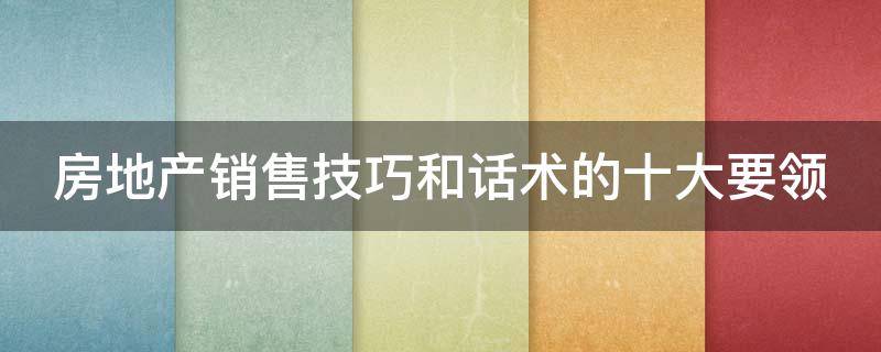 房地产销售技巧和话术的十大要领（房地产销售技巧和话术经典语句）