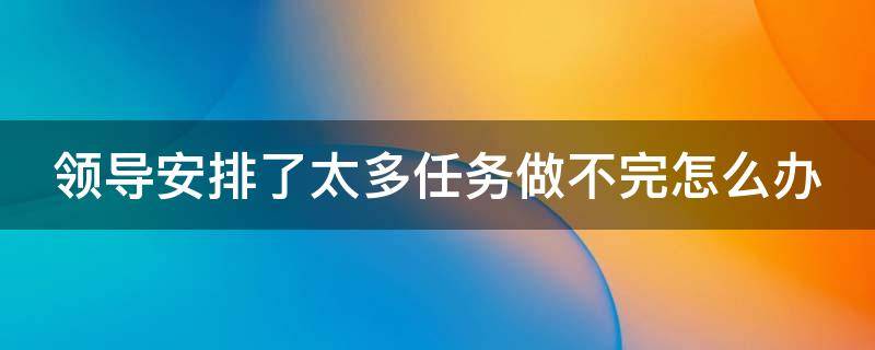 领导安排了太多任务做不完怎么办（领导安排的任务太多）