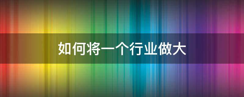 如何将一个行业做大 怎样把行业做大做强