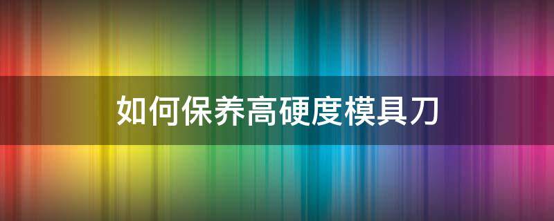 如何保养高硬度模具刀（刀模怎么保养）