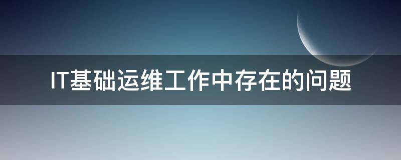 IT基础运维工作中存在的问题（it运维现状及存在问题）