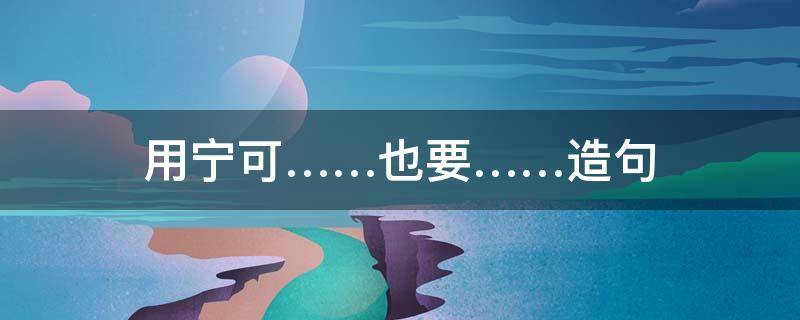 用宁可……也要……造句（用宁可也造句全部句子）