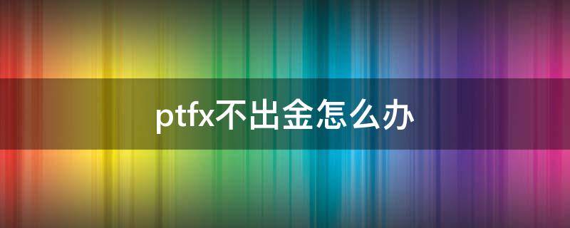 ptfx不出金怎么办 ptfx本金能退多少