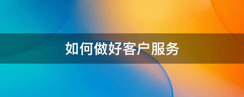 如何做好客户服务（如何做好客户服务的方法）
