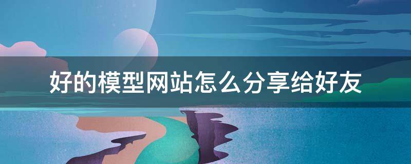 好的模型网站怎么分享给好友（有哪些好的模型网站）