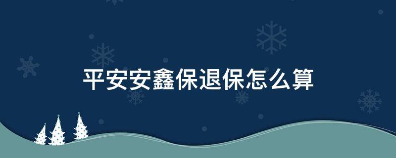 平安安鑫保退保怎么算（平安保险里的安鑫保退保可以退多少钱）