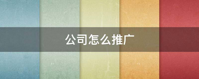公司怎么推广 公司怎么推广别人快速知道