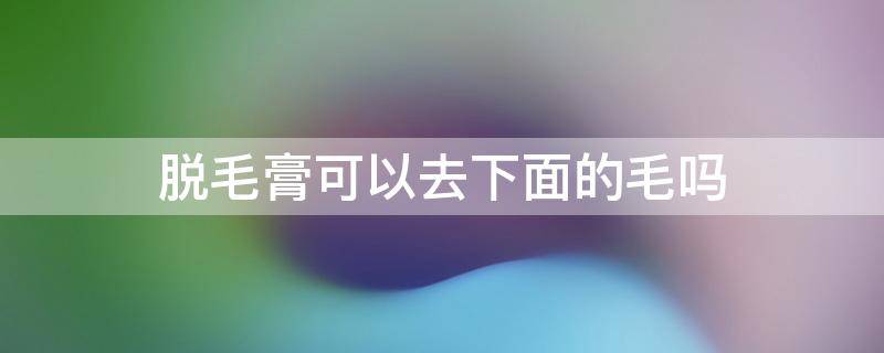 脱毛膏可以去下面的毛吗